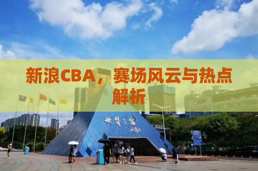 新浪CBA，赛场风云与热点解析