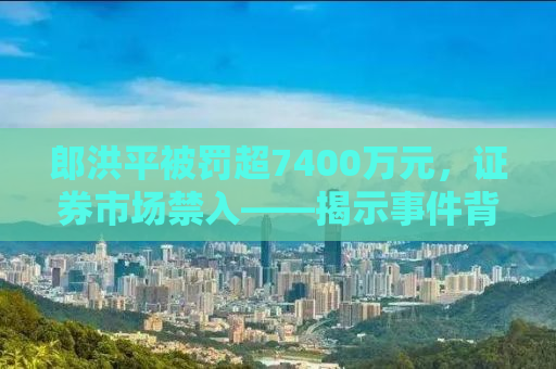 郎洪平被罚超7400万元，证券市场禁入——揭示事件背后的真相与启示