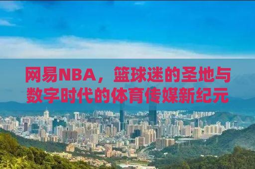 网易NBA，篮球迷的圣地与数字时代的体育传媒新纪元