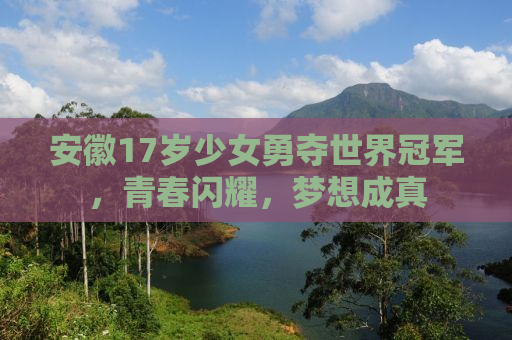 安徽17岁少女勇夺世界冠军，青春闪耀，梦想成真