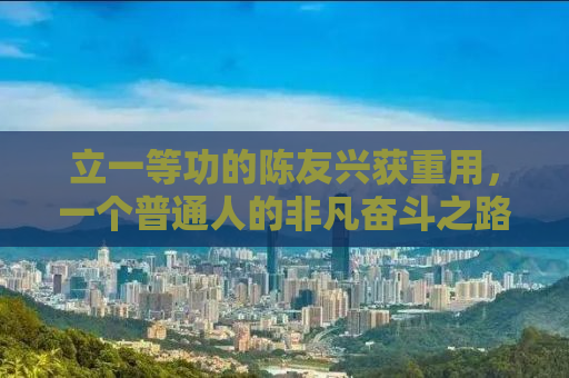 立一等功的陈友兴获重用，一个普通人的非凡奋斗之路