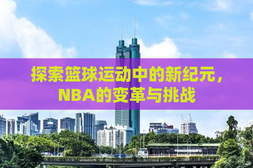 探索篮球运动中的新纪元，NBA的变革与挑战